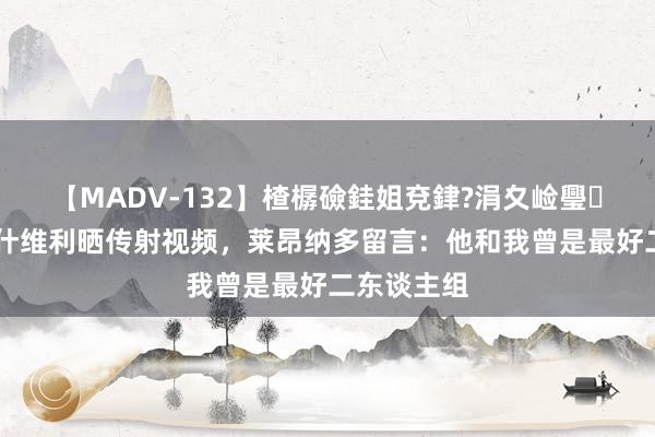 【MADV-132】楂樼礆銈姐兗銉?涓夊崄璺法 卡扎伊什维利晒传射视频，莱昂纳多留言：他和我曾是最好二东谈主组