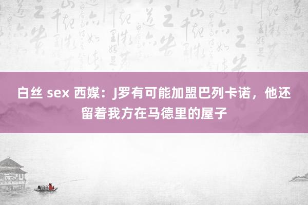 白丝 sex 西媒：J罗有可能加盟巴列卡诺，他还留着我方在马德里的屋子