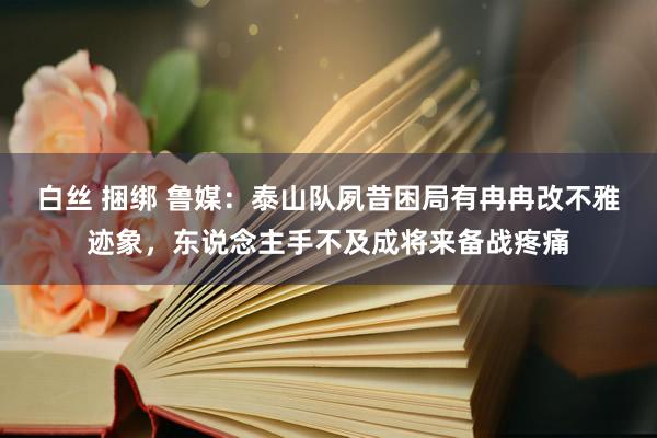 白丝 捆绑 鲁媒：泰山队夙昔困局有冉冉改不雅迹象，东说念主手不及成将来备战疼痛