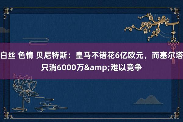 白丝 色情 贝尼特斯：皇马不错花6亿欧元，而塞尔塔只消6000万&难以竞争