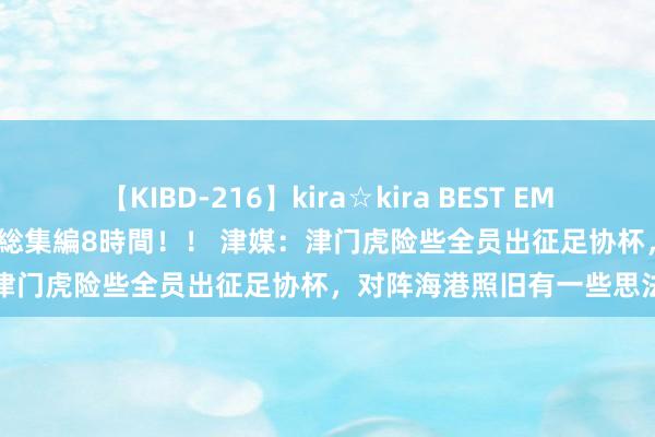 【KIBD-216】kira☆kira BEST EMIRI-中出し性交20発超え-総集編8時間！！ 津媒：津门虎险些全员出征足协杯，对阵海港照旧有一些思法