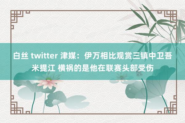 白丝 twitter 津媒：伊万相比观赏三镇中卫吾米提江 横祸的是他在联赛头部受伤