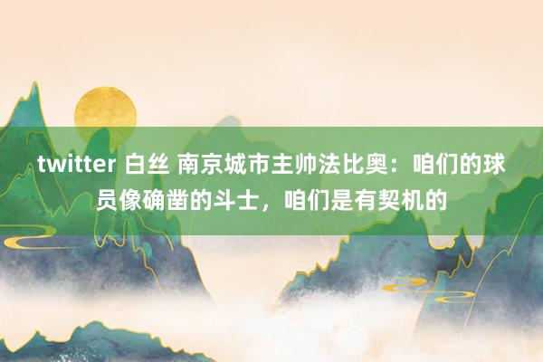 twitter 白丝 南京城市主帅法比奥：咱们的球员像确凿的斗士，咱们是有契机的