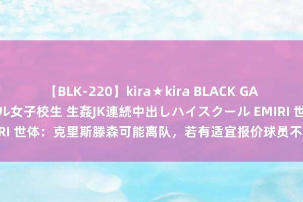 【BLK-220】kira★kira BLACK GAL 留年5年目のお姉黒ギャル女子校生 生姦JK連続中出しハイスクール EMIRI 世体：克里斯滕森可能离队，若有适宜报价球员不抹杀&有益财政