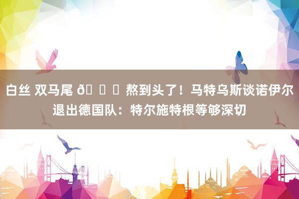 白丝 双马尾 ?熬到头了！马特乌斯谈诺伊尔退出德国队：特尔施特根等够深切