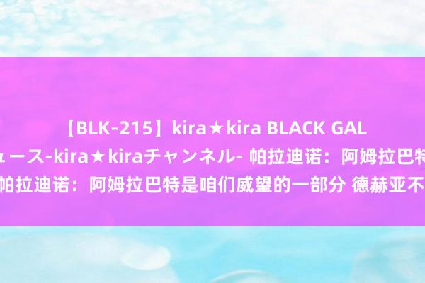 【BLK-215】kira★kira BLACK GAL 黒ギャル・EMIRIプロデュース-kira★kiraチャンネル- 帕拉迪诺：阿姆拉巴特是咱们威望的一部分 德赫亚不错过问首发