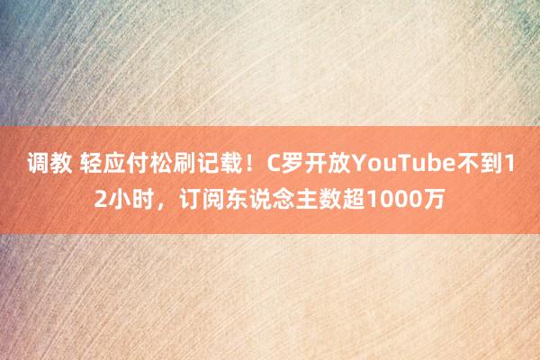 调教 轻应付松刷记载！C罗开放YouTube不到12小时，订阅东说念主数超1000万