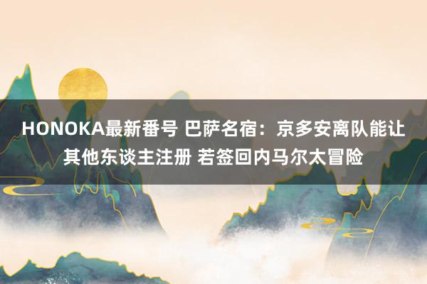 HONOKA最新番号 巴萨名宿：京多安离队能让其他东谈主注册 若签回内马尔太冒险