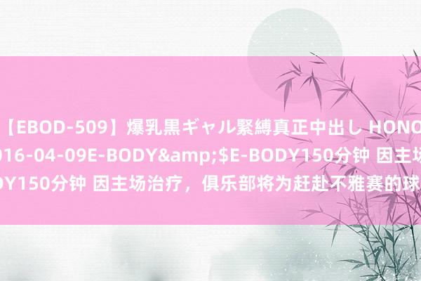 【EBOD-509】爆乳黒ギャル緊縛真正中出し HONOKA</a>2016-04-09E-BODY&$E-BODY150分钟 因主场治疗，俱乐部将为赶赴不雅赛的球迷提供球迷大巴