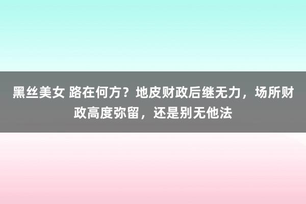 黑丝美女 路在何方？地皮财政后继无力，场所财政高度弥留，还是别无他法