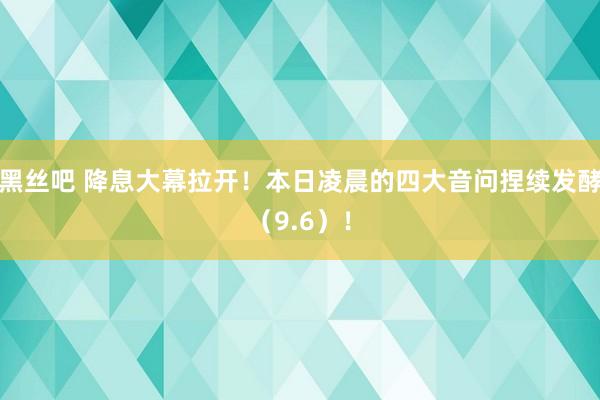 黑丝吧 降息大幕拉开！本日凌晨的四大音问捏续发酵（9.6）！