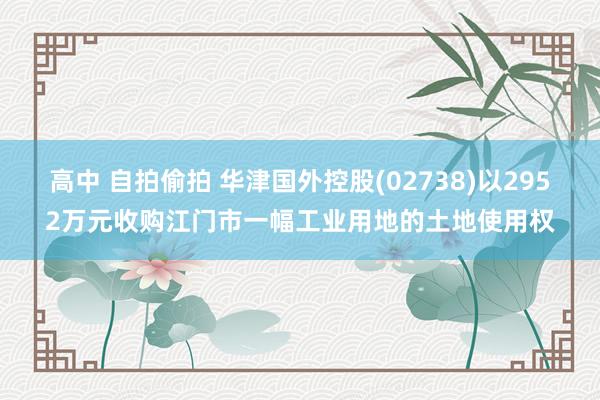 高中 自拍偷拍 华津国外控股(02738)以2952万元收购江门市一幅工业用地的土地使用权