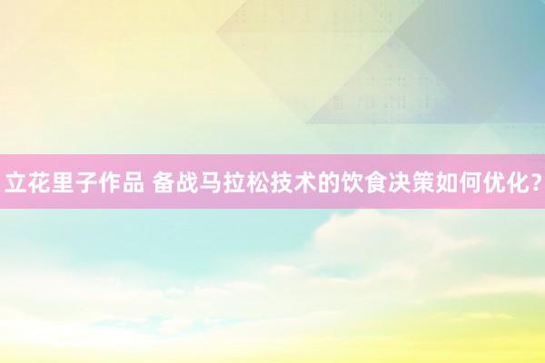 立花里子作品 备战马拉松技术的饮食决策如何优化？