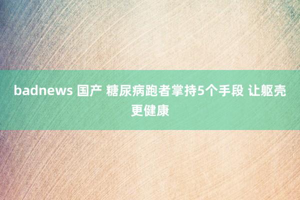 badnews 国产 糖尿病跑者掌持5个手段 让躯壳更健康