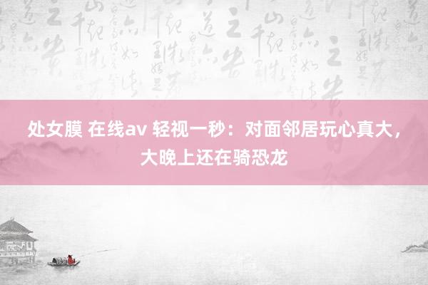 处女膜 在线av 轻视一秒：对面邻居玩心真大，大晚上还在骑恐龙