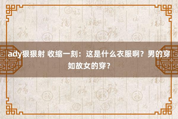 ady狠狠射 收缩一刻：这是什么衣服啊？男的穿如故女的穿？