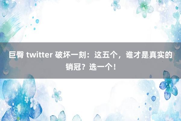 巨臀 twitter 破坏一刻：这五个，谁才是真实的销冠？选一个！