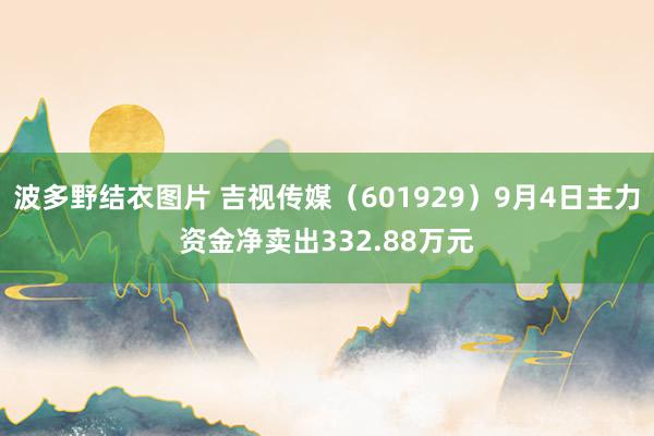 波多野结衣图片 吉视传媒（601929）9月4日主力资金净卖出332.88万元