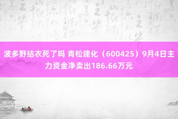 波多野结衣死了吗 青松建化（600425）9月4日主力资金净卖出186.66万元