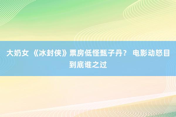 大奶女 《冰封侠》票房低怪甄子丹？ 电影动怒目到底谁之过