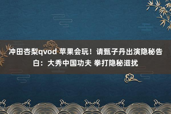 冲田杏梨qvod 苹果会玩！请甄子丹出演隐秘告白：大秀中国功夫 拳打隐秘滋扰