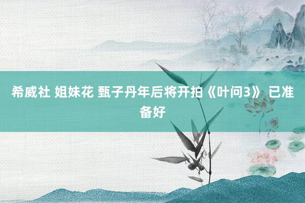 希威社 姐妹花 甄子丹年后将开拍《叶问3》 已准备好