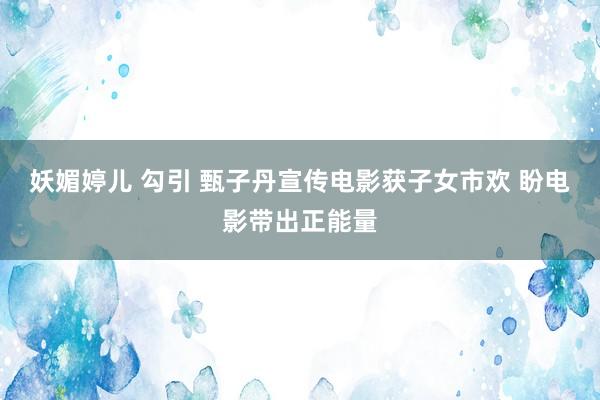 妖媚婷儿 勾引 甄子丹宣传电影获子女市欢 盼电影带出正能量