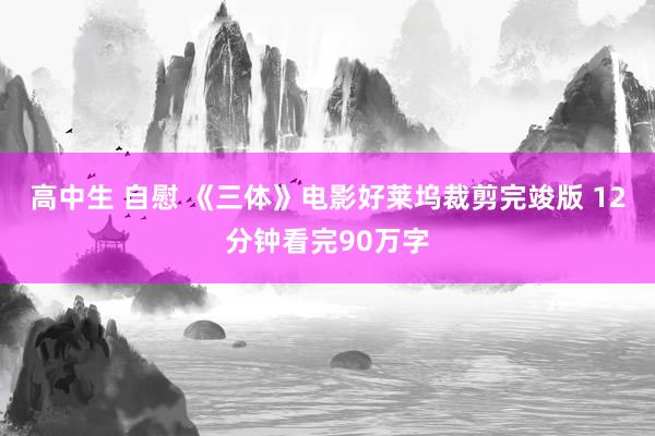 高中生 自慰 《三体》电影好莱坞裁剪完竣版 12分钟看完90万字