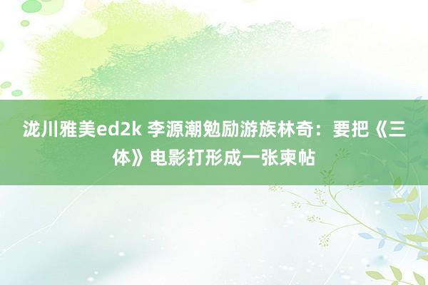 泷川雅美ed2k 李源潮勉励游族林奇：要把《三体》电影打形成一张柬帖