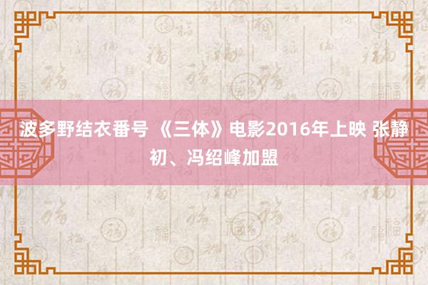 波多野结衣番号 《三体》电影2016年上映 张静初、冯绍峰加盟