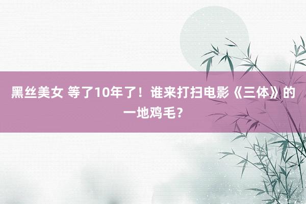 黑丝美女 等了10年了！谁来打扫电影《三体》的一地鸡毛？