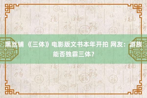 黑丝铺 《三体》电影版文书本年开拍 网友：游族能否独霸三体？