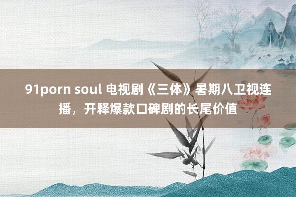 91porn soul 电视剧《三体》暑期八卫视连播，开释爆款口碑剧的长尾价值