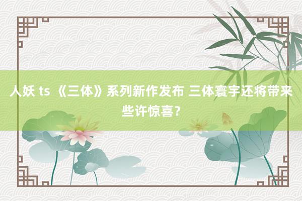 人妖 ts 《三体》系列新作发布 三体寰宇还将带来些许惊喜？