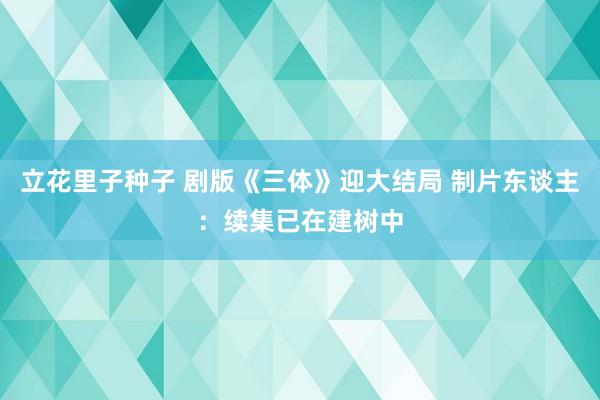 立花里子种子 剧版《三体》迎大结局 制片东谈主：续集已在建树中