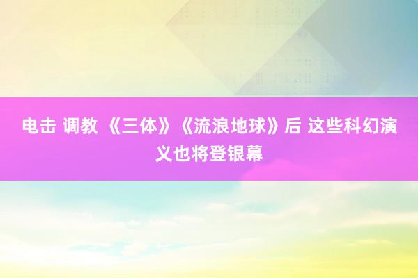 电击 调教 《三体》《流浪地球》后 这些科幻演义也将登银幕