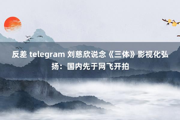 反差 telegram 刘慈欣说念《三体》影视化弘扬：国内先于网飞开拍