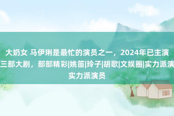 大奶女 马伊琍是最忙的演员之一，2024年已主演了三部大剧，部部精彩|姚笛|玲子|胡歌|文娱圈|实力派演员