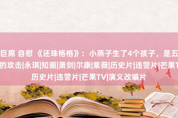 巨屌 自慰 《还珠格格》：小燕子生了4个孩子，是五阿哥对她最狠的攻击|永琪|知画|萧剑|尔康|紫薇|历史片|违警片|芒果TV|演义改编片