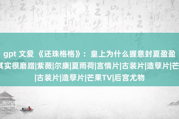 gpt 文爱 《还珠格格》：皇上为什么握意封夏盈盈为贵妃？真相其实很磨蹭|紫薇|尔康|夏雨荷|言情片|古装片|造孽片|芒果TV|后宫尤物