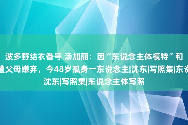 波多野结衣番号 汤加丽：因“东说念主体模特”和丈夫诀别，遭父母嫌弃，今48岁孤身一东说念主|沈东|写照集|东说念主体写照