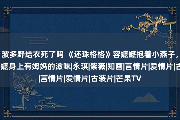 波多野结衣死了吗 《还珠格格》容嬷嬷抱着小燕子，小燕子说容嬷嬷身上有姆妈的滋味|永琪|紫薇|知画|言情片|爱情片|古装片|芒果TV