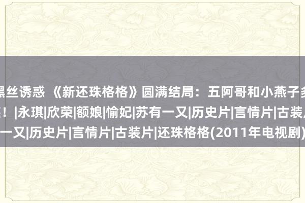 黑丝诱惑 《新还珠格格》圆满结局：五阿哥和小燕子多情东说念主终受室族！|永琪|欣荣|额娘|愉妃|苏有一又|历史片|言情片|古装片|还珠格格(2011年电视剧)