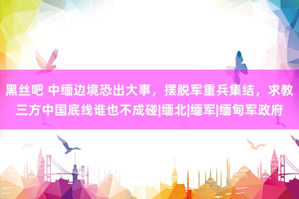 黑丝吧 中缅边境恐出大事，摆脱军重兵集结，求教三方中国底线谁也不成碰|缅北|缅军|缅甸军政府