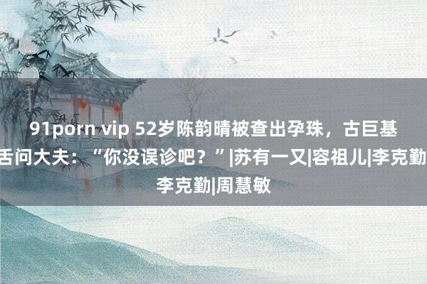 91porn vip 52岁陈韵晴被查出孕珠，古巨基瞪目结舌问大夫：“你没误诊吧？”|苏有一又|容祖儿|李克勤|周慧敏