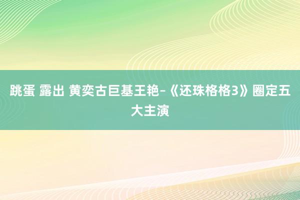 跳蛋 露出 黄奕古巨基王艳–《还珠格格3》圈定五大主演