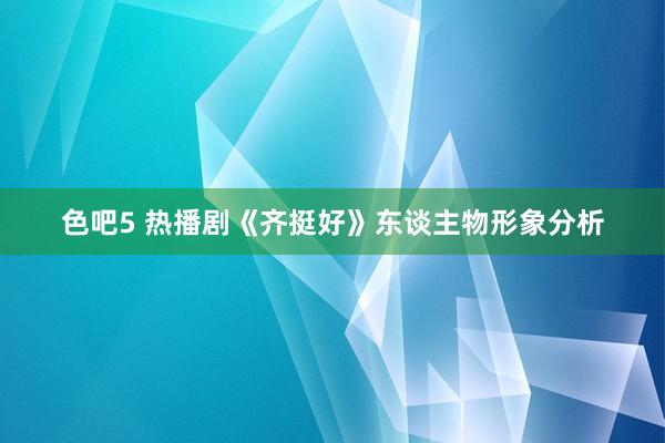 色吧5 热播剧《齐挺好》东谈主物形象分析