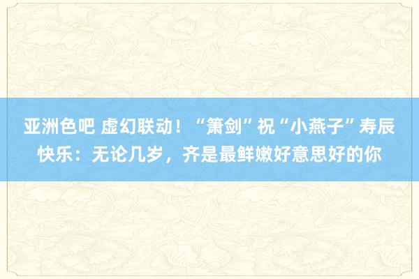 亚洲色吧 虚幻联动！“箫剑”祝“小燕子”寿辰快乐：无论几岁，齐是最鲜嫩好意思好的你