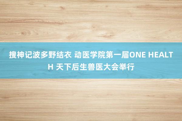 搜神记波多野结衣 动医学院第一届ONE HEALTH 天下后生兽医大会举行