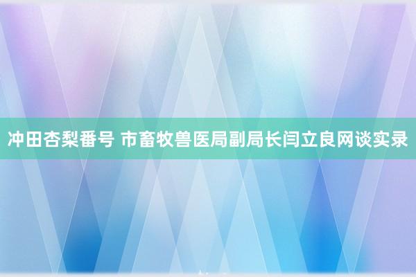 冲田杏梨番号 市畜牧兽医局副局长闫立良网谈实录